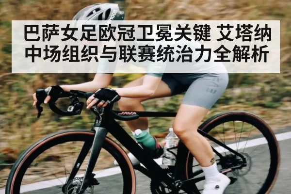 巴萨女足欧冠卫冕关键 艾塔纳中场组织与联赛统治力全解析